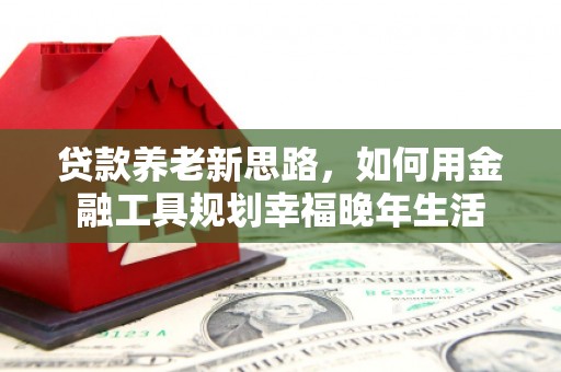 黔江贷款养老新思路，如何用金融工具规划幸福晚年生活